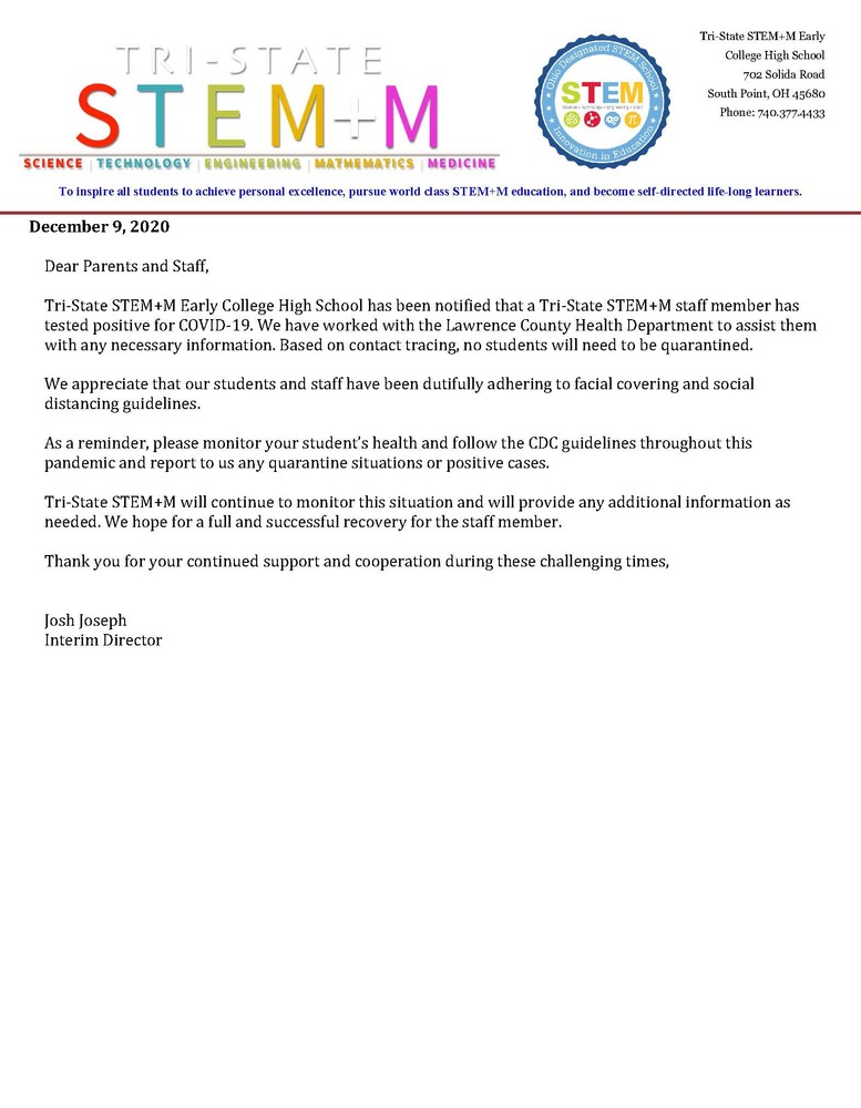 Dear Parents and Staff,  Tri-State STEM+M Early College High School has been notified that a Tri-State STEM+M staff member has tested positive for COVID-19. We have worked with the Lawrence County Health Department to assist them with any necessary information. Based on contact tracing, no students will need to be quarantined.  We appreciate that our students and staff have been dutifully adhering to facial covering and social distancing guidelines.  As a reminder, please monitor your student’s health and follow the CDC guidelines throughout this pandemic and report to us any quarantine situations or positive cases.   Tri-State STEM+M will continue to monitor this situation and will provide any additional information as needed. We hope for a full and successful recovery for the staff member.   Thank you for your continued support and cooperation during these challenging times,   Josh Joseph Interim Director