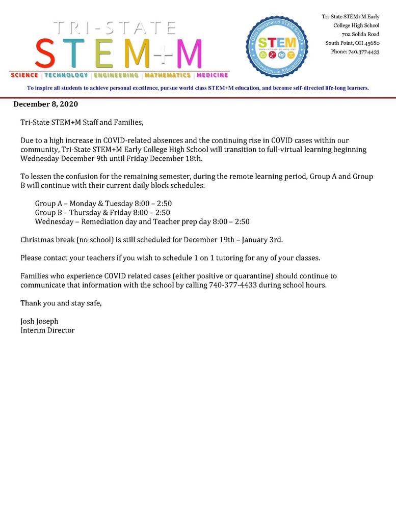 Tri-State STEM+M Staff and Families, Due to a high increase in COVID-related absences and the continuing rise in COVID cases within our community, Tri-State STEM+M Early College High School will transition to full-virtual learning beginning Wednesday December 9th until Friday December 18th. To lessen the confusion for the remaining semester, during the remote learning period, Group A and Group B will continue with their current daily block schedules. Group A – Monday & Tuesday 8:00 – 2:50 Group B – Thursday & Friday 8:00 – 2:50 Wednesday – Remediation day and Teacher prep day 8:00 – 2:50 Christmas break (no school) is still scheduled for December 19th – January 3rd. Please contact your teachers if you wish to schedule 1 on 1 tutoring for any of your classes. Families who experience COVID related cases (either positive or quarantine) should continue to communicate that information with the school by calling 740-377-4433 during school hours. Thank you and stay safe, Josh Joseph Interim Director