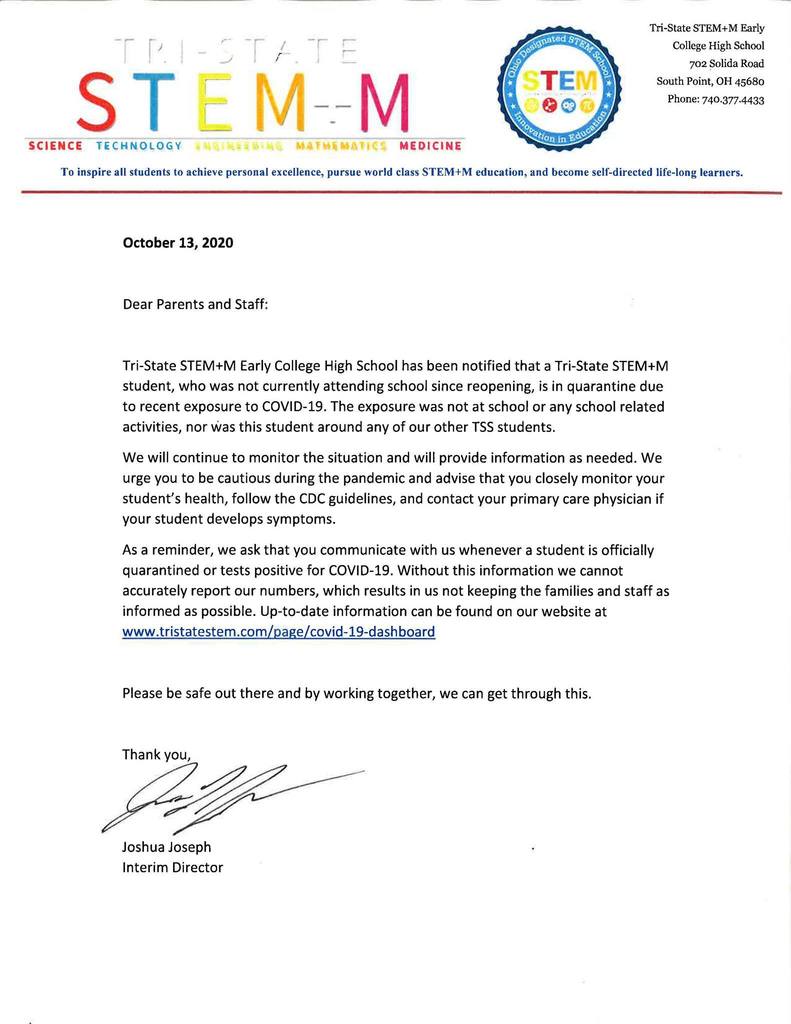 Dear Parents and Staff:  Tri-State STEM+M Early College High School has been notified that a Tri-State STEM+M student, who was not currently attending school since reopening, is in quarantine due to recent exposure to COVID-19. The exposure was not at school or any school related activities, nor was this student around any of our other TSS students.   We will continue to monitor the situation and will provide information as needed. We urge you to be cautious during the pandemic and advise that you closely monitor your student’s health, follow the CDC guidelines, and contact your primary care physician if your student develops symptoms.  As a reminder, we ask that you communicate with us whenever a student is officially quarantined or tests positive for COVID-19. Without this information we cannot accurately report our numbers, which results in us not keeping the families and staff as informed as possible. Up-to-date information can be found on our website at www.tristatestem.com/page/covid-19-dashboard   Please be safe out there and by working together, we can get through this.  Thank you,   Joshua Joseph Interim Director