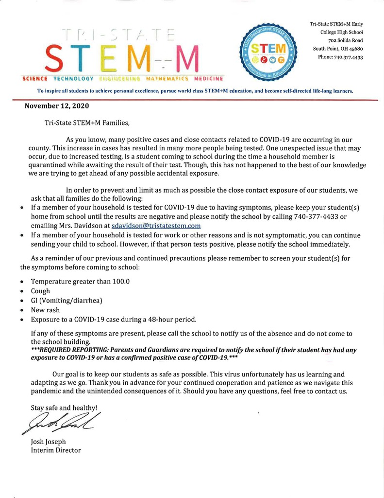  November 12, 2020  Tri-State STEM+M Families,  As you know, many positive cases and close contacts related to COVID-19 are occurring in our county. This increase in cases has resulted in many more people being tested. One unexpected issue that may occur, due to increased testing, is a student coming to school during the time a household member is quarantined while awaiting the result of their test. Though, this has not happened to the best of our knowledge we are trying to get ahead of any possible accidental exposure.   In order to prevent and limit as much as possible the close contact exposure of our students, we ask that all families do the following: •	If a member of your household is tested for COVID-19 due to having symptoms, please keep your student(s) home from school until the results are negative and please notify the school by calling 740-377-4433 or emailing Mrs. Davidson at sdavidson@tristatestem.com •	If a member of your household is tested for work or other reasons and is not symptomatic, you can continue sending your child to school. However, if that person tests positive, please notify the school immediately.  As a reminder of our previous and continued precautions please remember to screen your student(s) for the symptoms before coming to school: •	Temperature greater than 100.0 •	Cough •	GI (Vomiting/diarrhea) •	New rash •	Exposure to a COVID-19 case during a 48-hour period. If any of these symptoms are present, please call the school to notify us of the absence and do not come to the school building.  ***REQUIRED REPORTING: Parents and Guardians are required to notify the school if their student has had any exposure to COVID-19 or has a confirmed positive case of COVID-19.***  Our goal is to keep our students as safe as possible. This virus unfortunately has us learning and adapting as we go. Thank you in advance for your continued cooperation and patience as we navigate this pandemic and the unintended consequences of it. Should you have any questions, feel free to contact us.   Stay safe and healthy!    Josh Joseph Interim Director